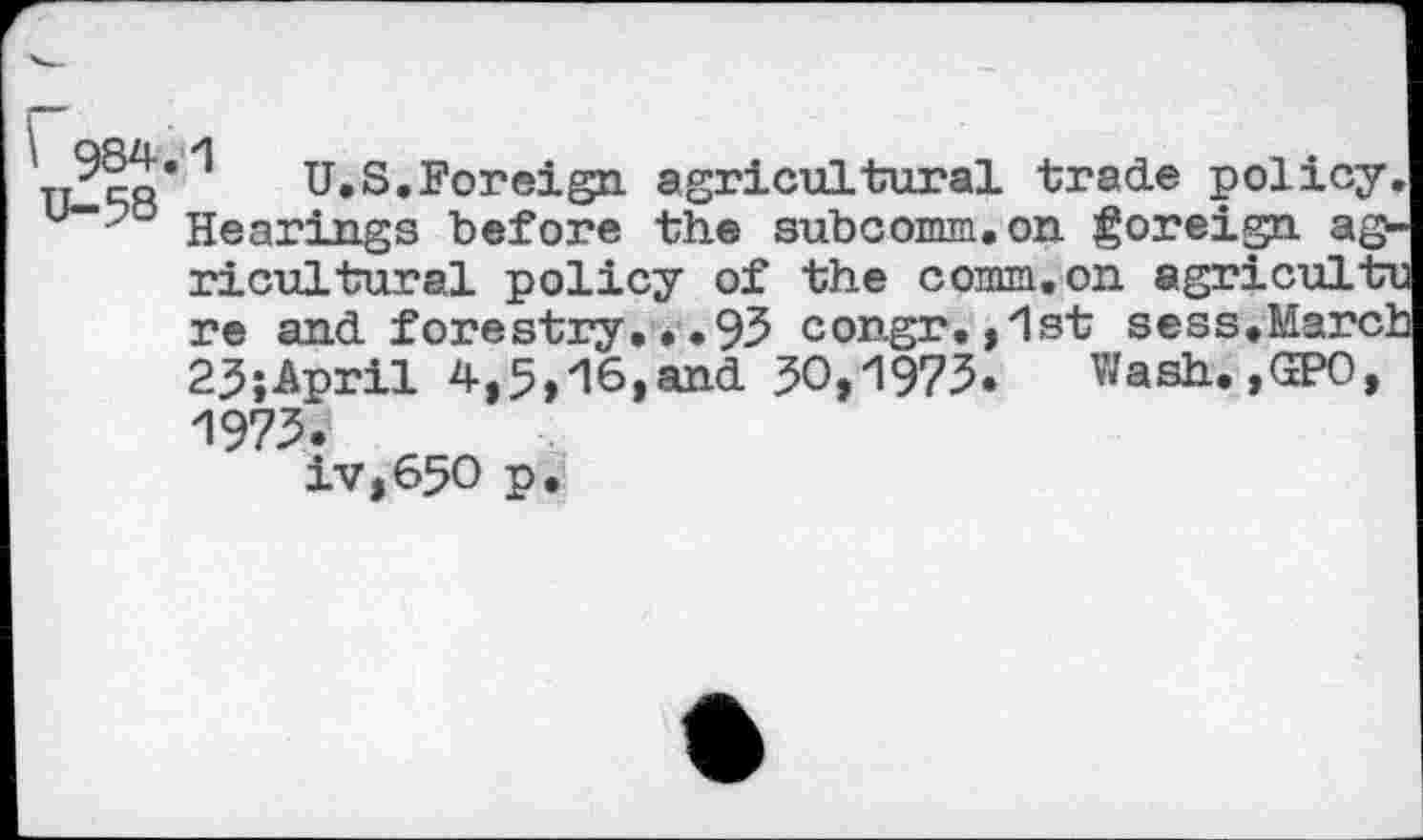 ﻿\ 984.1 U-58
U.S.Foreign agricultural trade policy Hearings before the subcomm.on foreign a© ricultural policy of the comm, on agriculti re and fore stry •. • 93 c ongr .,1st s e s s• Marc] 23;April 4,5,16,and 50,1973. Wash. ,(20, 1973.
iv,65O p.